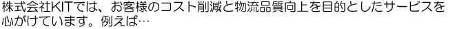 株式会社ＫＩＴでは、お客様のコスト削減と物流品質の向上を目的としたサービスを心がけています。たとえば…