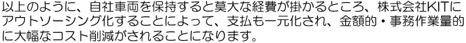 以上のように、自社車両を保有すると莫大な経費が掛かるところ、株式会社ＫＩＴにアウトソーシング化することによって、支払も一元化され、金額的・事務作業量的に大幅なコスト削減がされることになります。