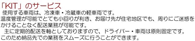 ＫＩＴのサービス…使用する車両は、冷凍車・冷蔵車の軽車両です。温度管理が可能でとても小回りが利き、お届け先が住宅地区でも、周りにご迷惑をかけることなく配達業務が可能です。主に、定期的配送を軸としておりますので、ドライバー・車両は原則固定です。このため納品先での業務をスムーズにおこなうことができます。