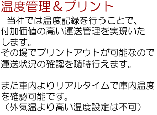 温度管理＆プリント…当社は温度記録を行うことで、付加価値の高い運送管理を実現いたします。その場でプリントアウトが可能なので、運送状況の確認を随時行えます。また、車内よりリアルタイムで庫内温度を確認可能です。（外気温より高い温度設定は不可）