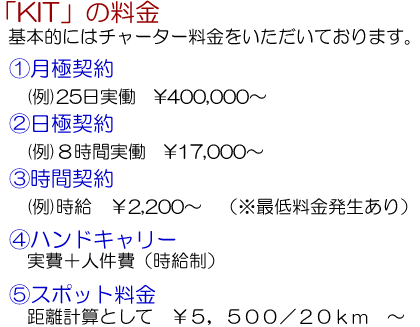 「ＫＩＴ」の料金…基本的にはチャーター料金をいただいております。①月極契約（例）２５日実働￥４００，０００～、②日極契約（例）８時間実働￥１７，０００～、③時間契約（例）￥２，２００（※最低料金発生あり）、④ハンドキャリー　実費＋人件費（時給制）、⑤スポット料金　距離計算として￥５，５００／２０ｋｍ～