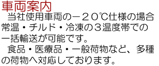 車両案内…当社仕様車両の－２０℃仕様の場合、常温・チルド・冷凍の３温度帯での一括輸送が可能です。食品・医療品・一般荷物など、多種の荷物への対応しております。